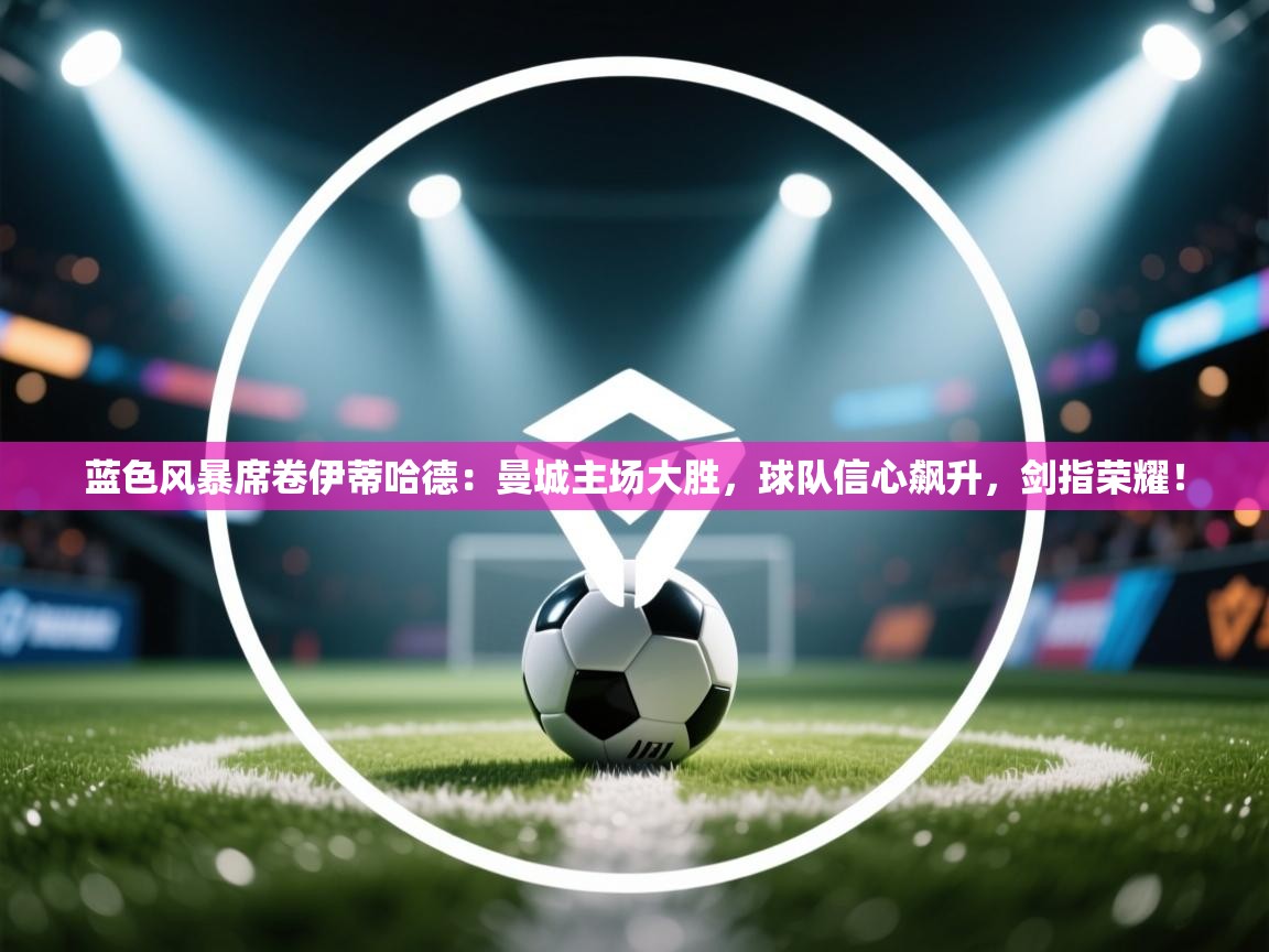 蓝色风暴席卷伊蒂哈德:曼城主场大胜,球队信心飙升,剑指荣耀! 第2张